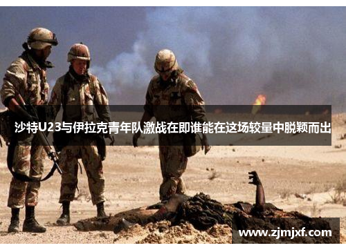 沙特U23与伊拉克青年队激战在即谁能在这场较量中脱颖而出