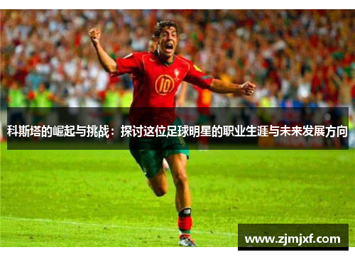 科斯塔的崛起与挑战：探讨这位足球明星的职业生涯与未来发展方向